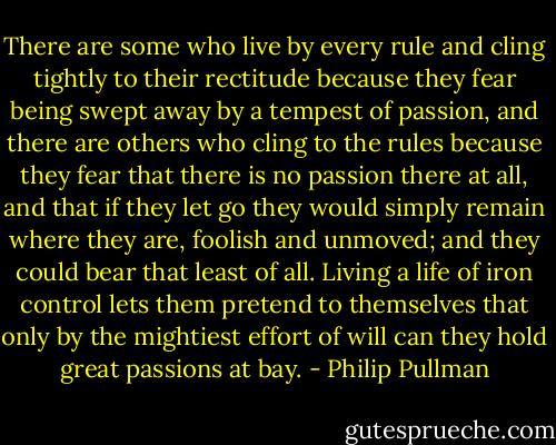 There are some who live by every rule and cling tightly to their rectitude because they fear being swept away by a tempest of passion, and there are others who cling to the rules because they fear that there is no passion there at all, and that if they let go they would simply remain where they are, foolish and unmoved; and they could bear that least of all. Living a life of iron control lets them pretend to themselves that only by the mightiest effort of will can they hold great passions at bay. - Philip Pullman