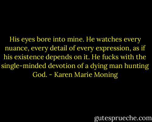 His eyes bore into mine. He watches every nuance, every detail of every expression, as if his existence depends on it. He fucks with the single-minded devotion of a dying man hunting God. - Karen Marie Moning