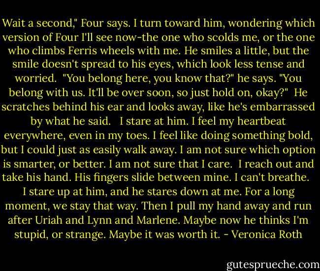 Wait a second," Four says. I turn toward him, wondering which version of Four I'll see now-the one who scolds me, or the one who climbs Ferris wheels with me. He smiles a little, but the smile doesn't spread to his eyes, which look less tense and worried.<br /><br />"You belong here, you know that?" he says. "You belong with us. It'll be over soon, so just hold on, okay?"<br /><br />He scratches behind his ear and looks away, like he's embarrassed by what he said. <br /><br />I stare at him. I feel my heartbeat everywhere, even in my toes. I feel like doing something bold, but I could just as easily walk away. I am not sure which option is smarter, or better. I am not sure that I care.<br /><br />I reach out and take his hand. His fingers slide between mine. I can't breathe. <br /><br />I stare up at him, and he stares down at me. For a long moment, we stay that way. Then I pull my hand away and run after Uriah and Lynn and Marlene. Maybe now he thinks I'm stupid, or strange. Maybe it was worth it. - Veronica Roth