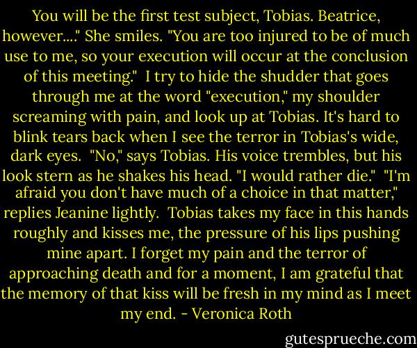 You will be the first test subject, Tobias. Beatrice, however...." She smiles. "You are too injured to be of much use to me, so your execution will occur at the conclusion of this meeting."<br /><br />I try to hide the shudder that goes through me at the word "execution," my shoulder screaming with pain, and look up at Tobias. It's hard to blink tears back when I see the terror in Tobias's wide, dark eyes.<br /><br />"No," says Tobias. His voice trembles, but his look stern as he shakes his head. "I would rather die."<br /><br />"I'm afraid you don't have much of a choice in that matter," replies Jeanine lightly.<br /><br />Tobias takes my face in this hands roughly and kisses me, the pressure of his lips pushing mine apart. I forget my pain and the terror of approaching death and for a moment, I am grateful that the memory of that kiss will be fresh in my mind as I meet my end. - Veronica Roth