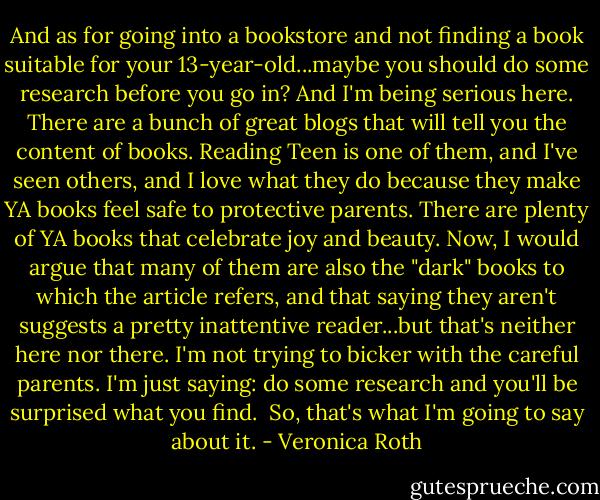 And as for going into a bookstore and not finding a book suitable for your 13-year-old...maybe you should do some research before you go in? And I'm being serious here. There are a bunch of great blogs that will tell you the content of books. Reading Teen is one of them, and I've seen others, and I love what they do because they make YA books feel safe to protective parents. There are plenty of YA books that celebrate joy and beauty. Now, I would argue that many of them are also the "dark" books to which the article refers, and that saying they aren't suggests a pretty inattentive reader...but that's neither here nor there. I'm not trying to bicker with the careful parents. I'm just saying: do some research and you'll be surprised what you find.<br /><br />So, that's what I'm going to say about it. - Veronica Roth
