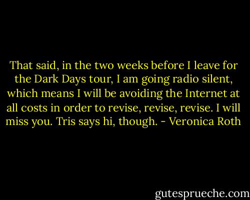 That said, in the two weeks before I leave for the Dark Days tour, I am going radio silent, which means I will be avoiding the Internet at all costs in order to revise, revise, revise. I will miss you. Tris says hi, though. - Veronica Roth