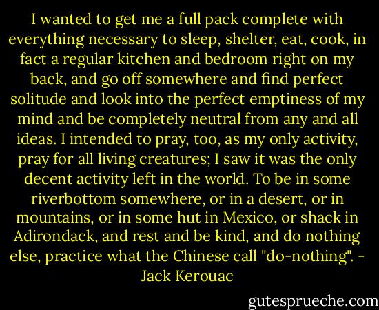I wanted to get me a full pack complete with everything necessary to sleep, shelter, eat, cook, in fact a regular kitchen and bedroom right on my back, and go off somewhere and find perfect solitude and look into the perfect emptiness of my mind and be completely neutral from any and all ideas. I intended to pray, too, as my only activity, pray for all living creatures; I saw it was the only decent activity left in the world. To be in some riverbottom somewhere, or in a desert, or in mountains, or in some hut in Mexico, or shack in Adirondack, and rest and be kind, and do nothing else, practice what the Chinese call "do-nothing". - Jack Kerouac