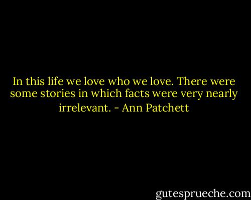 In this life we love who we love. There were some stories in which facts were very nearly irrelevant. - Ann Patchett