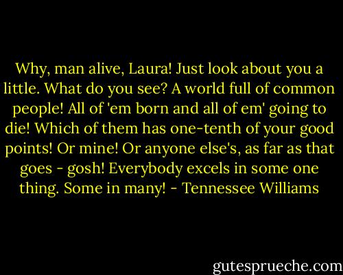 Why, man alive, Laura! Just look about you a little. What do you see? A world full of common people! All of 'em born and all of em' going to die! Which of them has one-tenth of your good points! Or mine! Or anyone else's, as far as that goes - gosh! Everybody excels in some one thing. Some in many! - Tennessee Williams