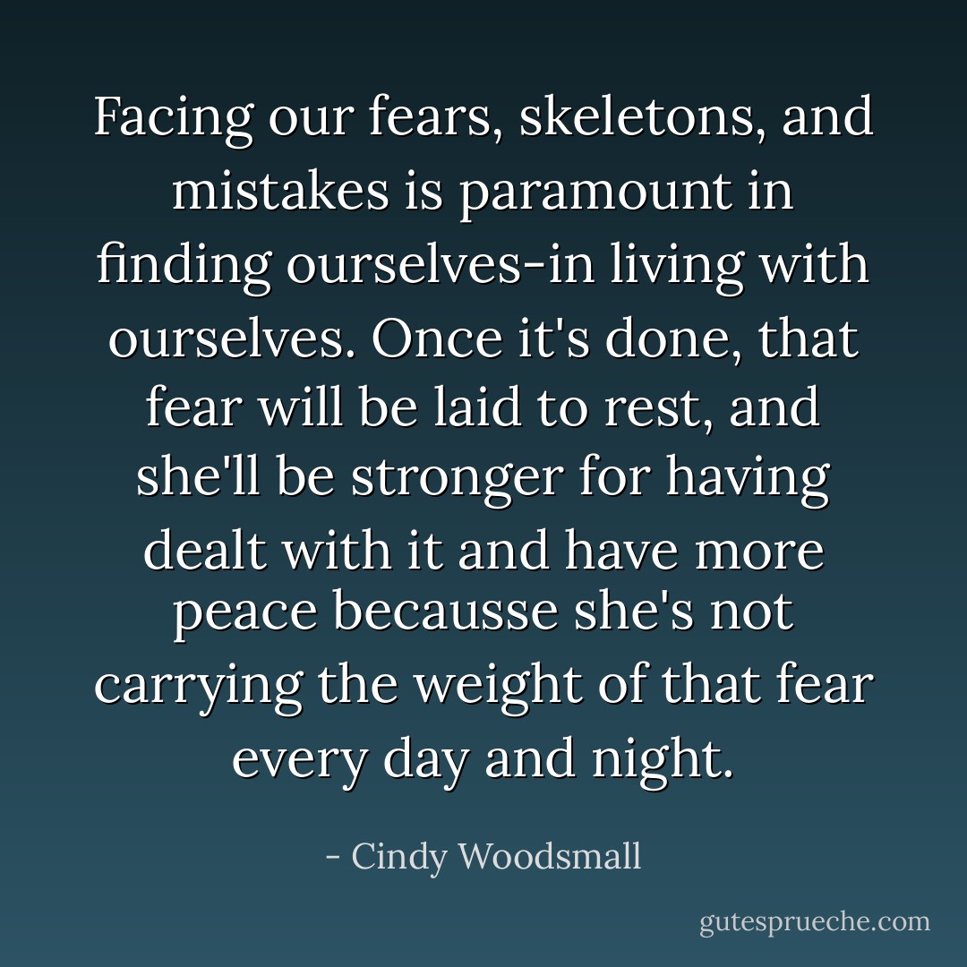Facing our fears, skeletons, and mistakes is paramount in finding ourselves-in living with ourselves. Once it's done, that fear will be laid to rest, and she'll be stronger for having dealt with it and have more peace becausse she's not carrying the weight of that fear every day and night. - Cindy Woodsmall