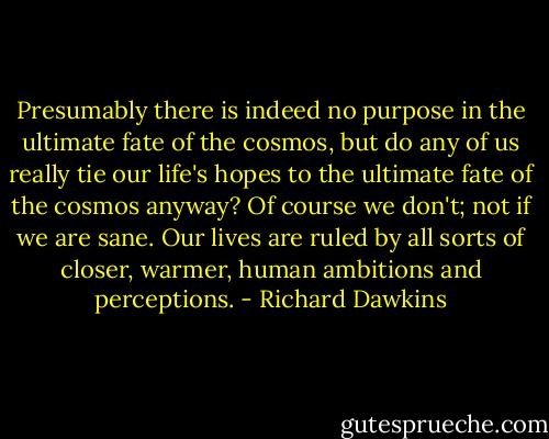 Presumably there is indeed no purpose in the ultimate fate of the cosmos, but do any of us really tie our life's hopes to the ultimate fate of the cosmos anyway? Of course we don't; not if we are sane. Our lives are ruled by all sorts of closer, warmer, human ambitions and perceptions. - Richard Dawkins
