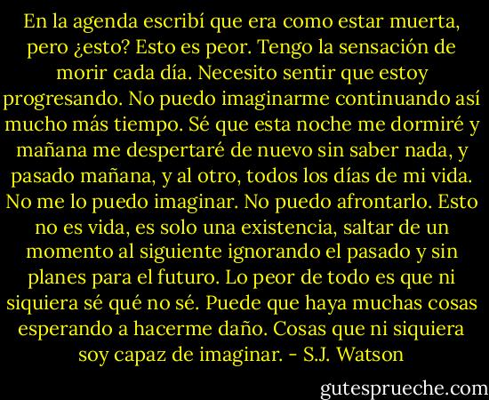 En la agenda escribí que era como estar muerta, pero ¿esto? Esto es peor. Tengo la sensación de morir cada día. Necesito sentir que estoy progresando. No puedo imaginarme continuando así mucho más tiempo. Sé que esta noche me dormiré y mañana me despertaré de nuevo sin saber nada, y pasado mañana, y al otro, todos los días de mi vida. No me lo puedo imaginar. No puedo afrontarlo. Esto no es vida, es solo una existencia, saltar de un momento al siguiente ignorando el pasado y sin planes para el futuro. Lo peor de todo es que ni siquiera sé qué no sé. Puede que haya muchas cosas esperando a hacerme daño. Cosas que ni siquiera soy capaz de imaginar. - S.J. Watson
