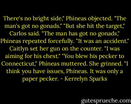 There's no bright side," Phineas objected. "The man's got no gonads."<br />"But she hit the target," Carlos said.<br />"The man has got no gonads," Phineas repeated forcefully.<br />"It was an accident." Caitlyn set her gun on the counter. "I was aiming for his chest."<br />"You blew his pecker to Connecticut," Phineas muttered.<br />She grinned. "I think you have issues, Phineas. It was only a paper pecker. - Kerrelyn Sparks