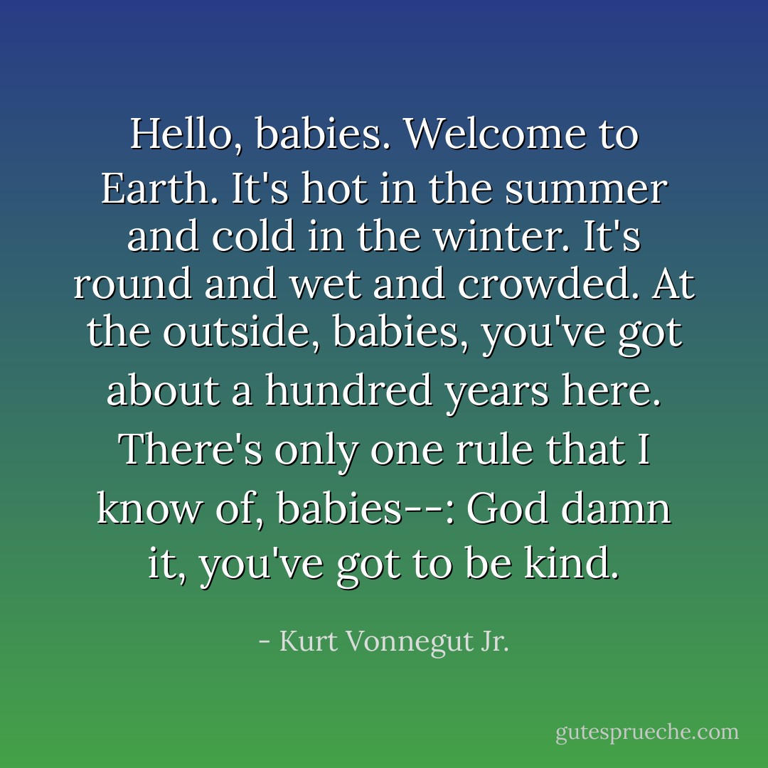Hello, babies. Welcome to Earth. It's hot in the summer and cold in the winter. It's round and wet and crowded. At the outside, babies, you've got about a hundred years here. There's only one rule that I know of, babies--: God damn it, you've got to be kind. - Kurt Vonnegut Jr.