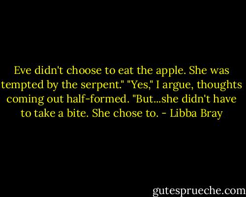 Eve didn't choose to eat the apple. She was tempted by the serpent."<br />"Yes," I argue, thoughts coming out half-formed. "But...she didn't have to take a bite. She chose to. - Libba Bray