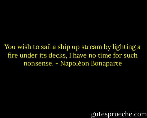You wish to sail a ship up stream by lighting a fire under its decks, I have no time for such nonsense. - Napoléon Bonaparte