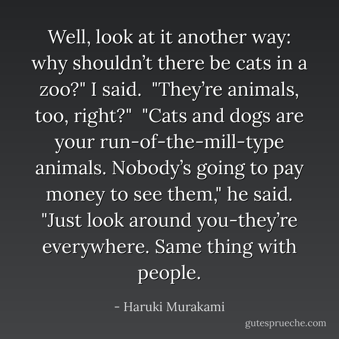 Well, look at it another way: why shouldn’t there be cats in a zoo?" I said.<br /><br />"They’re animals, too, right?"<br /><br />"Cats and dogs are your run-of-the-mill-type animals. Nobody’s going to pay money to see them," he said. "Just look around you-they’re everywhere. Same thing with people. - Haruki Murakami