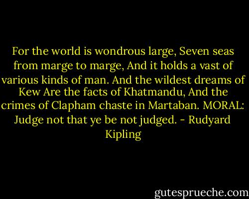 For the world is wondrous large,<br />Seven seas from marge to marge,<br />And it holds a vast of various kinds of man.<br />And the wildest dreams of Kew<br />Are the facts of Khatmandu,<br />And the crimes of Clapham chaste in Martaban.<br />MORAL: Judge not that ye be not judged. - Rudyard Kipling