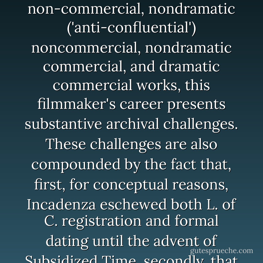 James O. Incandenza - A Filmography<br />The following listing is as complete as we can make it. Because the twelve years of Incadenza'a directorial activity also coincided with large shifts in film venue - from public art cinemas, to VCR-capable magnetic recordings, to InterLace TelEntertainment laser dissemination and reviewable storage disk laser cartridges - and because Incadenza's output itself comprises industrial, documentary, conceptual, advertorial, technical, parodic, dramatic non-commercial, nondramatic ('anti-confluential') noncommercial, nondramatic commercial, and dramatic commercial works, this filmmaker's career presents substantive archival challenges. These challenges are also compounded by the fact that, first, for conceptual reasons, Incadenza eschewed both L. of C. registration and formal dating until the advent of Subsidized Time, secondly, that his output increased steadily until during the last years of his life Incadenza often had several works in production at the same time, thirdly, that his production company was privately owned and underwent at least four different changes of corporate name, and lastly that certain of his high-conceptual projects' agendas required that they be titled and subjected to critique but never filmed, making their status as film subject to controversy. - David Foster Wallace