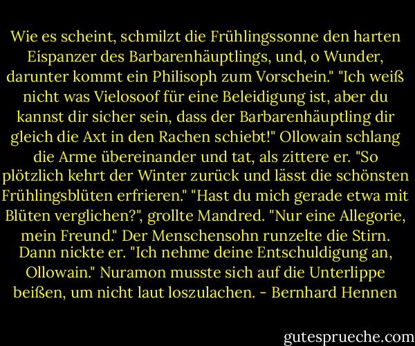 Wie es scheint, schmilzt die Frühlingssonne den harten Eispanzer des Barbarenhäuptlings, und, o Wunder, darunter kommt ein Philisoph zum Vorschein."<br />"Ich weiß nicht was Vielosoof für eine Beleidigung ist, aber du kannst dir sicher sein, dass der Barbarenhäuptling dir gleich die Axt in den Rachen schiebt!"<br />Ollowain schlang die Arme übereinander und tat, als zittere er. "So plötzlich kehrt der Winter zurück und lässt die schönsten Frühlingsblüten erfrieren."<br />"Hast du mich gerade etwa mit Blüten verglichen?", grollte Mandred.<br />"Nur eine Allegorie, mein Freund."<br />Der Menschensohn runzelte die Stirn. Dann nickte er. "Ich nehme deine Entschuldigung an, Ollowain."<br />Nuramon musste sich auf die Unterlippe beißen, um nicht laut loszulachen. - Bernhard Hennen