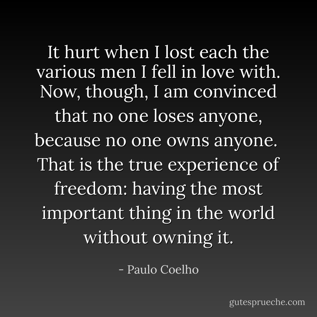 It hurt when I lost each the various men I fell in love with. Now, though, I am convinced that no one loses anyone, because no one owns anyone.<br /><br />That is the true experience of freedom: having the most important thing in the world without owning it. - Paulo Coelho