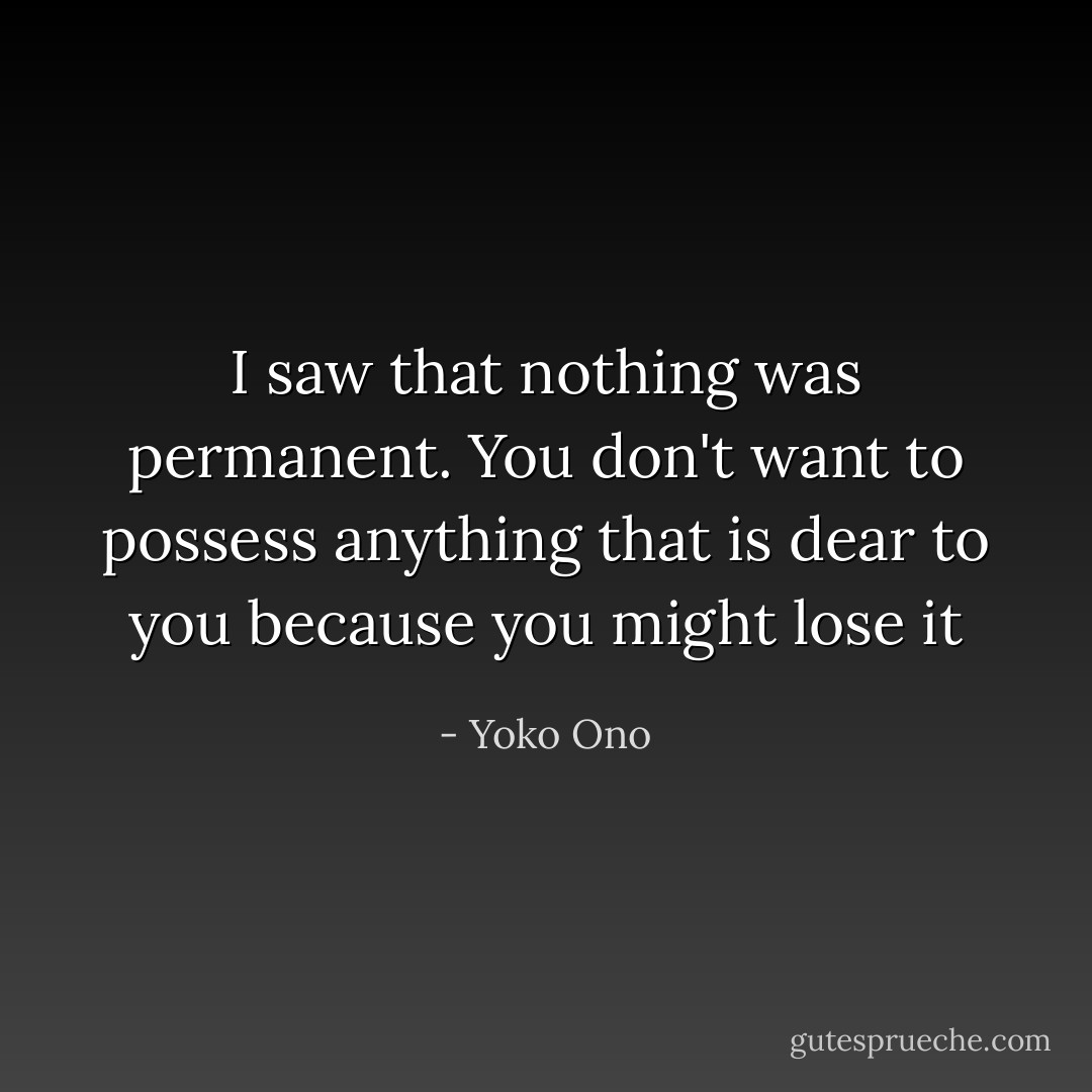 I saw that nothing was permanent. You don't want to possess anything that is dear to you because you might lose it - Yoko Ono