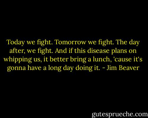 Today we fight. Tomorrow we fight. The day after, we fight. And if this disease plans on whipping us, it better bring a lunch, 'cause it's gonna have a long day doing it. - Jim Beaver