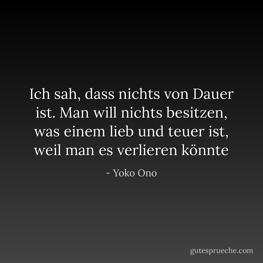Ich sah, dass nichts von Dauer ist. Man will nichts besitzen, was einem lieb und teuer ist, weil man es verlieren könnte - Yoko Ono<