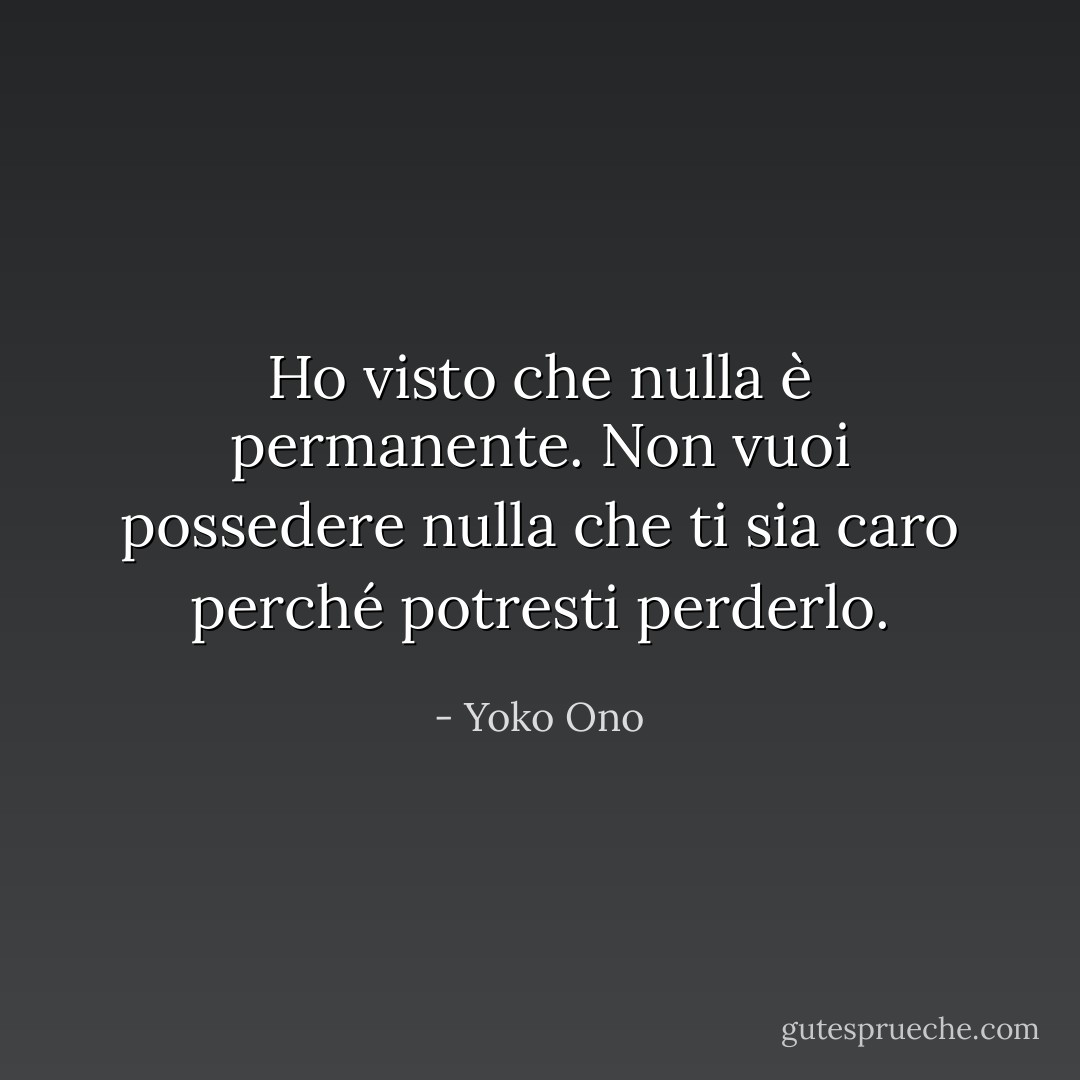 Ho visto che nulla è permanente. Non vuoi possedere nulla che ti sia caro perché potresti perderlo. - Yoko Ono