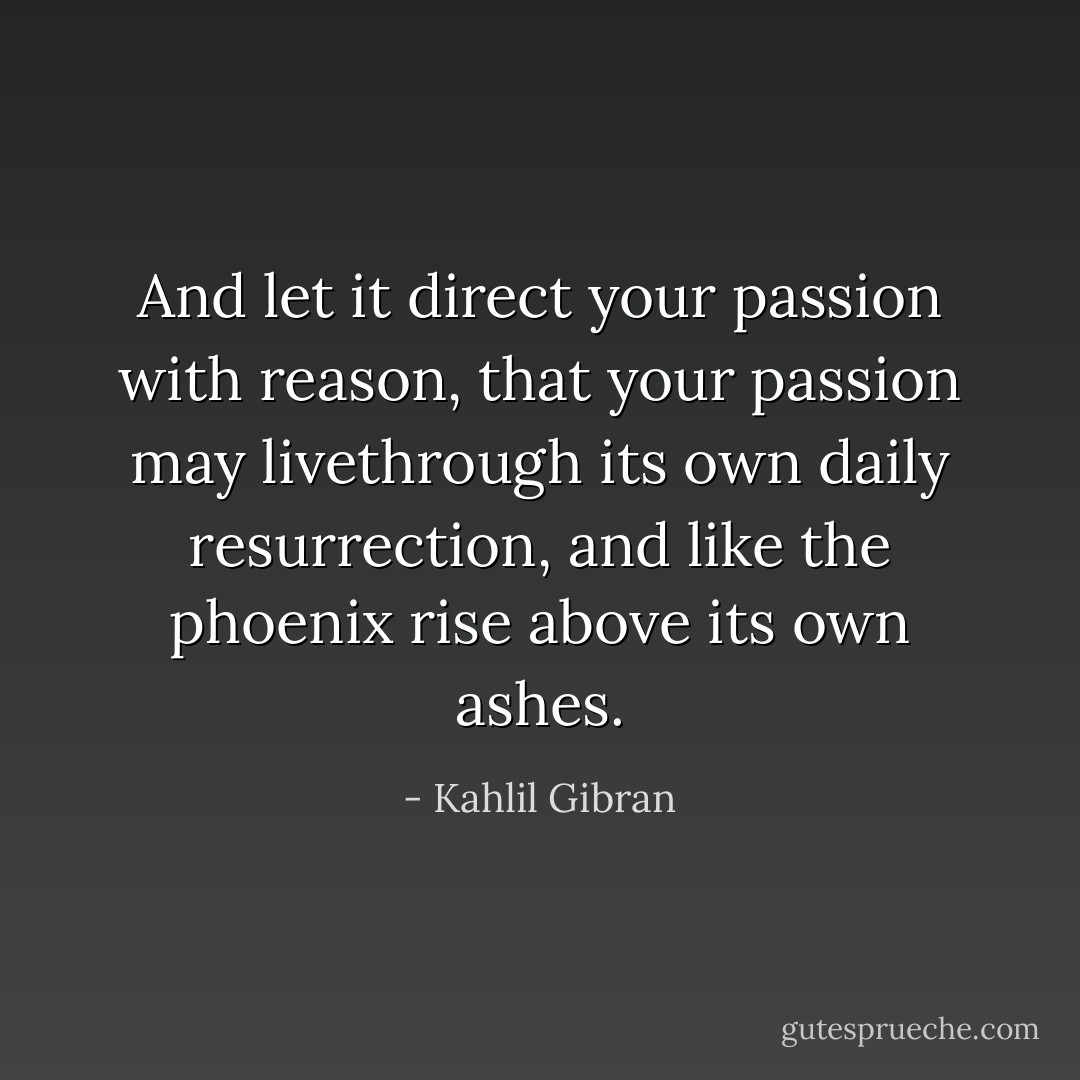 And let it direct your passion with reason, that your passion may livethrough its own daily resurrection, and like the phoenix rise above its own ashes. - Kahlil Gibran