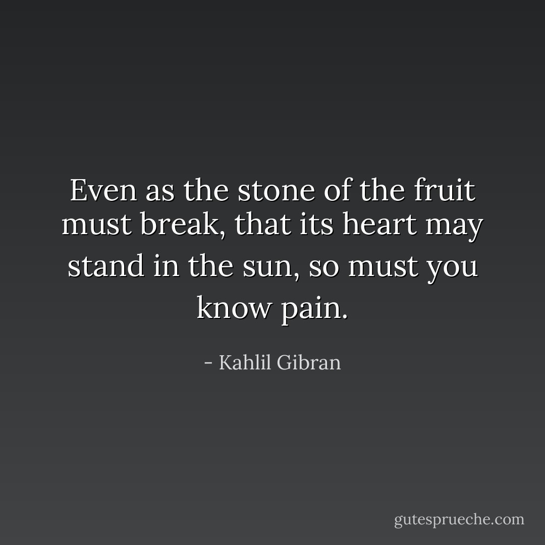 Even as the stone of the fruit must break, that its heart may stand in the sun, so must you know pain. - Kahlil Gibran