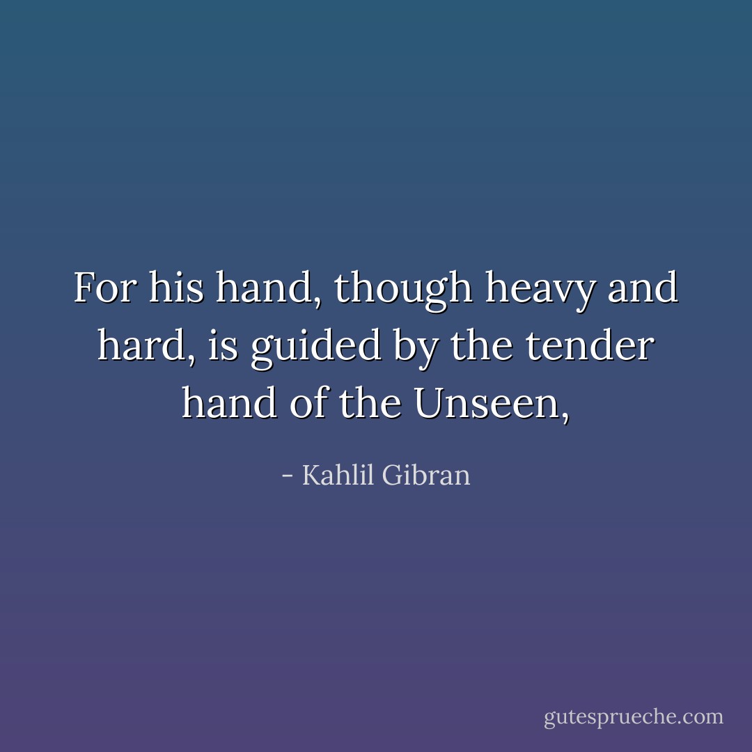 For his hand, though heavy and hard, is guided by the tender hand of the Unseen, - Kahlil Gibran