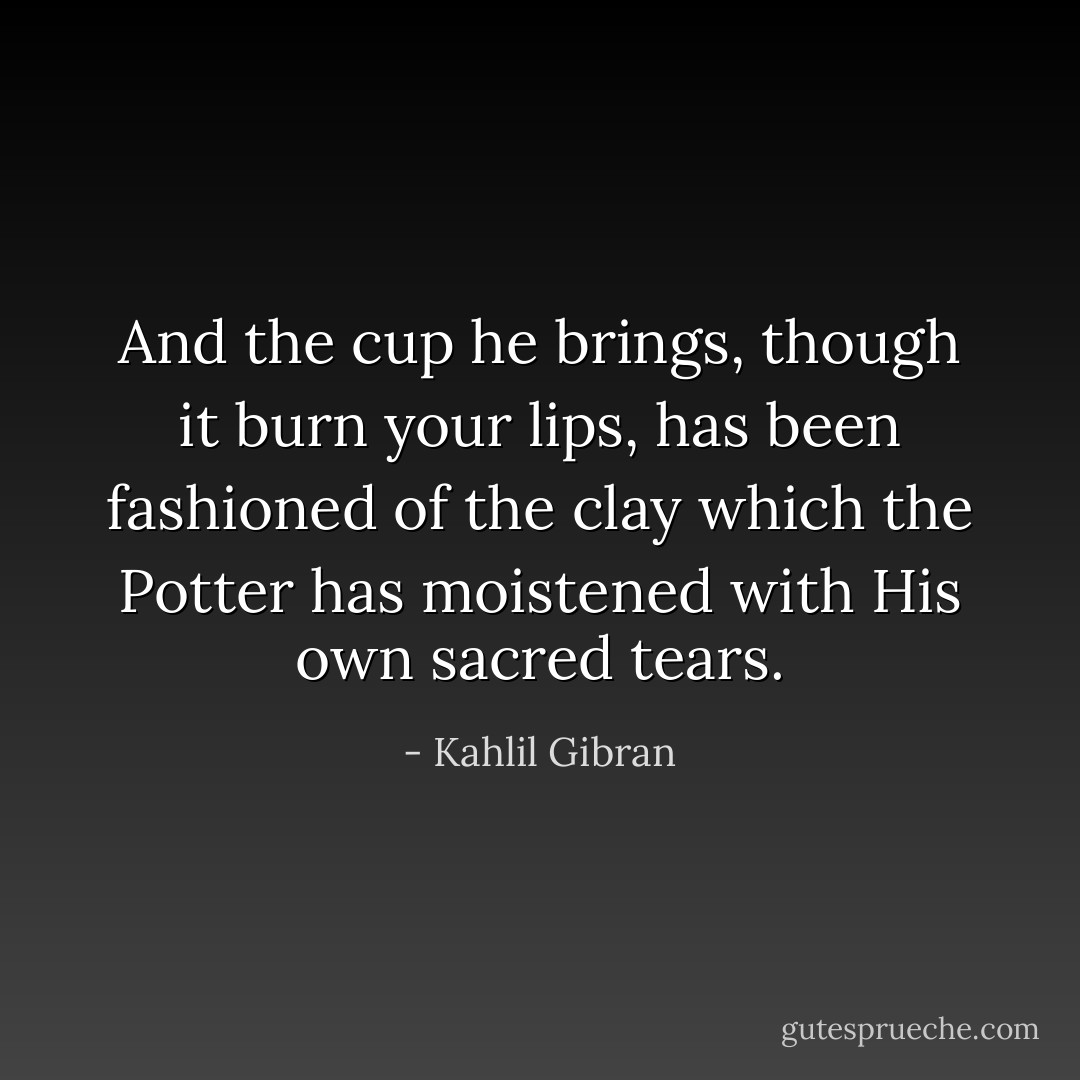 And the cup he brings, though it burn your lips, has been fashioned of the clay which the Potter has moistened with His own sacred tears. - Kahlil Gibran