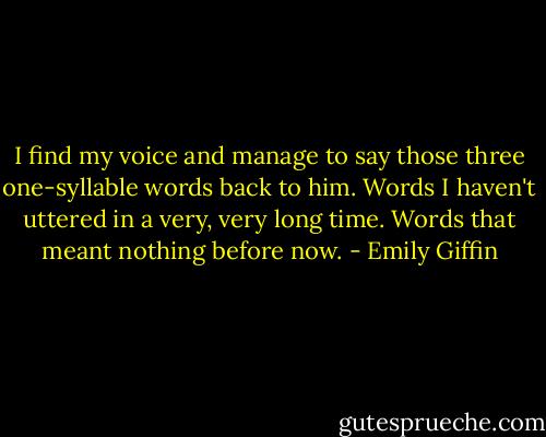 I find my voice and manage to say those three one-syllable words back to him. Words I haven't uttered in a very, very long time. Words that meant nothing before now. - Emily Giffin