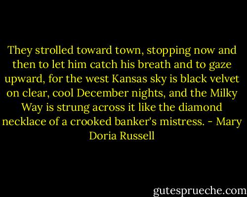 They strolled toward town, stopping now and then to let him catch his breath and to gaze upward, for the west Kansas sky is black velvet on clear, cool December nights, and the Milky Way is strung across it like the diamond necklace of a crooked banker's mistress. - Mary Doria Russell