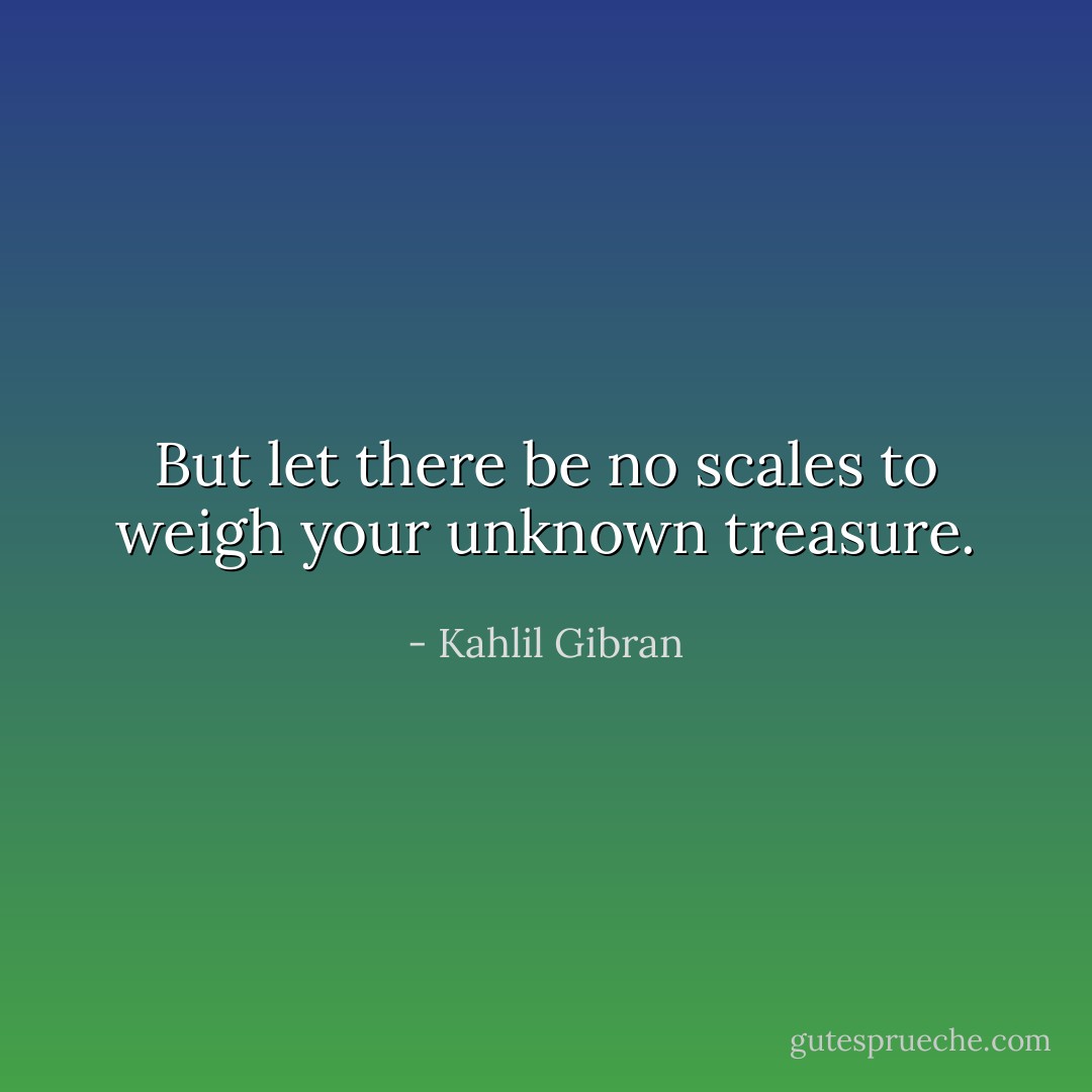But let there be no scales to weigh your unknown treasure. - Kahlil Gibran