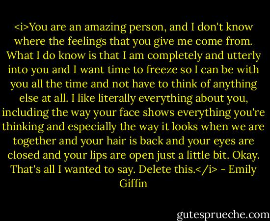 <i>You are an amazing person, and I don't know where the feelings that you give me come from. What I do know is that I am completely and utterly into you and I want time to freeze so I can be with you all the time and not have to think of anything else at all. I like literally everything about you, including the way your face shows everything you're thinking and especially the way it looks when we are together and your hair is back and your eyes are closed and your lips are open just a little bit. Okay. That's all I wanted to say. Delete this.</i> - Emily Giffin