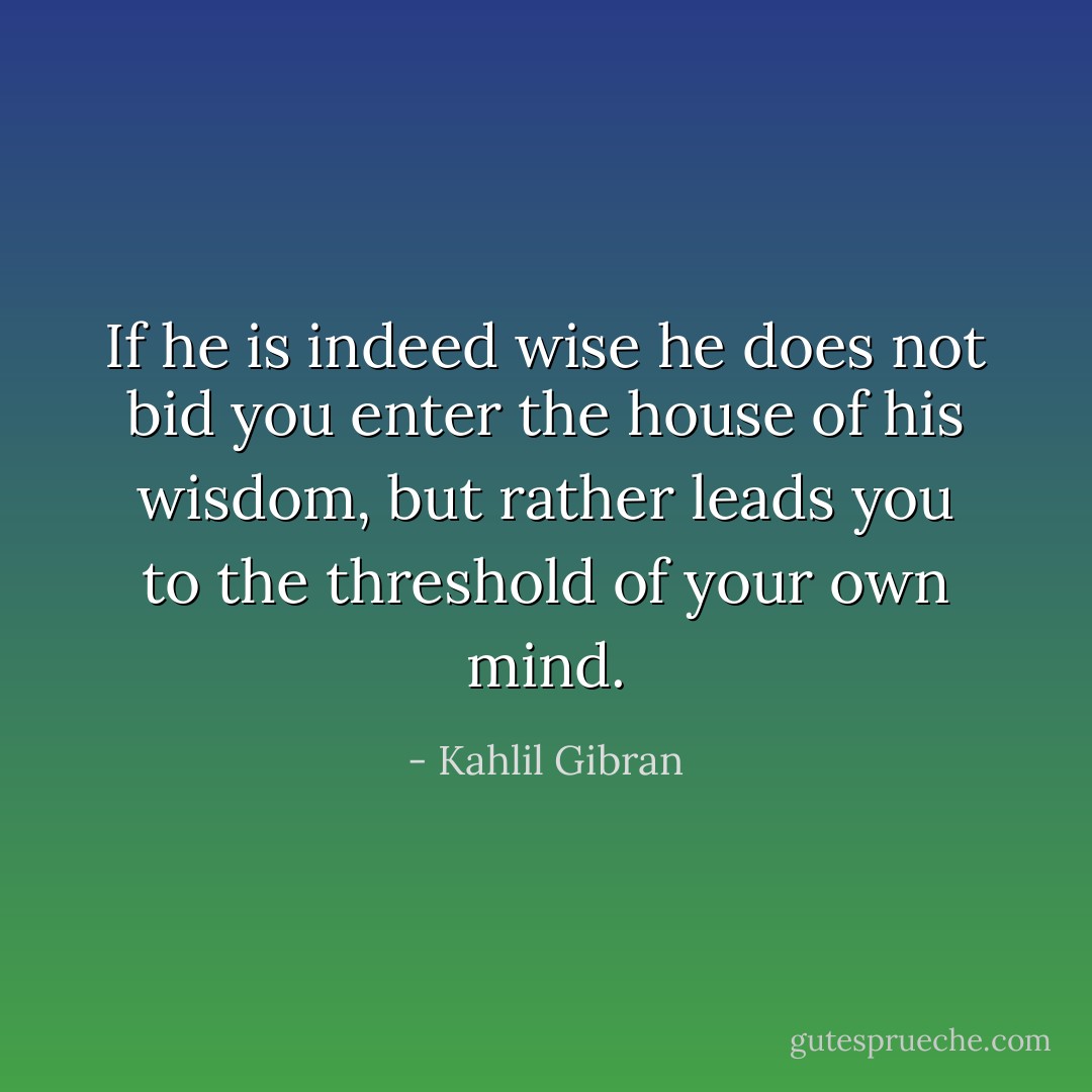 If he is indeed wise he does not bid you enter the house of his wisdom, but rather leads you to the threshold of your own mind. - Kahlil Gibran