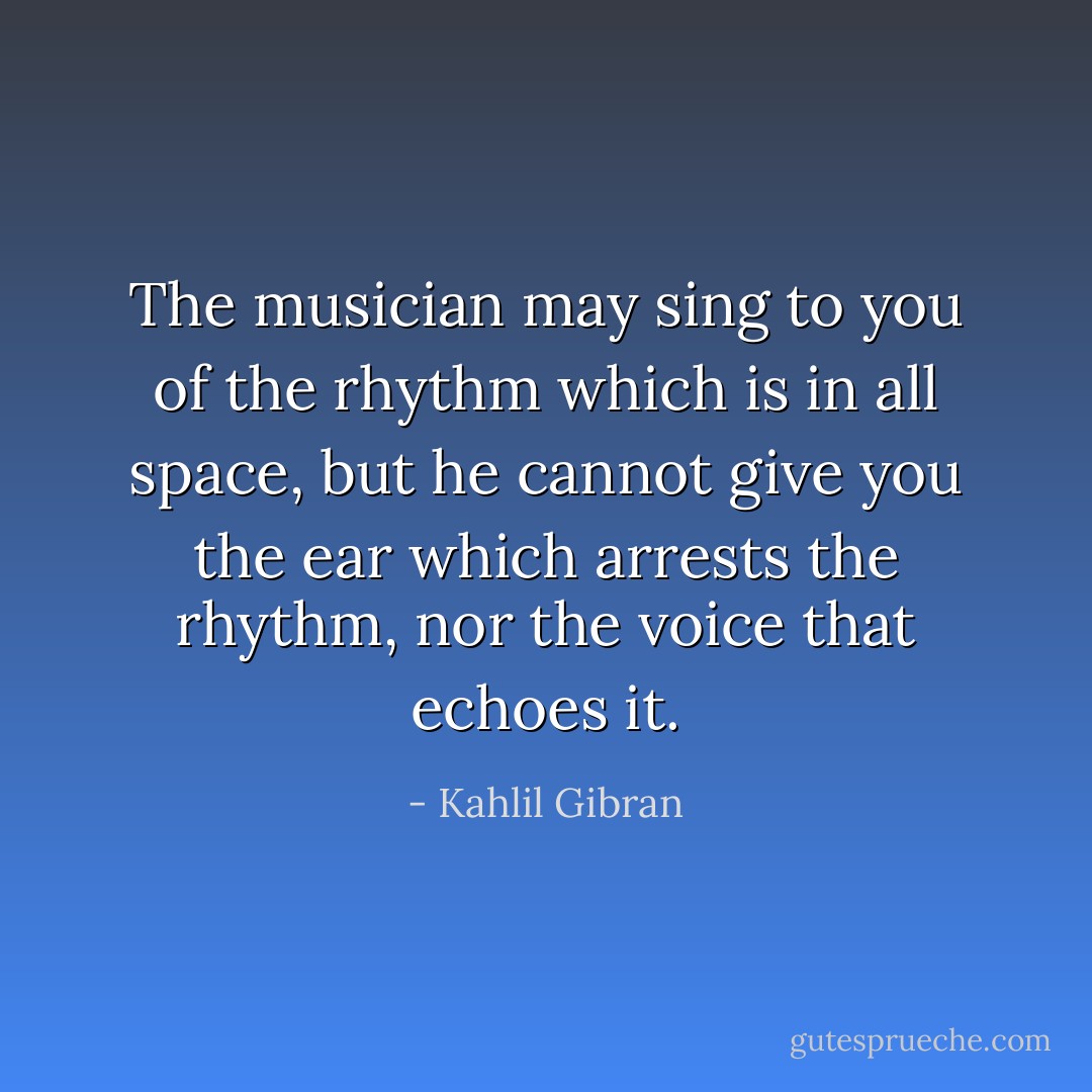 The musician may sing to you of the rhythm which is in all space, but he cannot give you the ear which arrests the rhythm, nor the voice that echoes it. - Kahlil Gibran