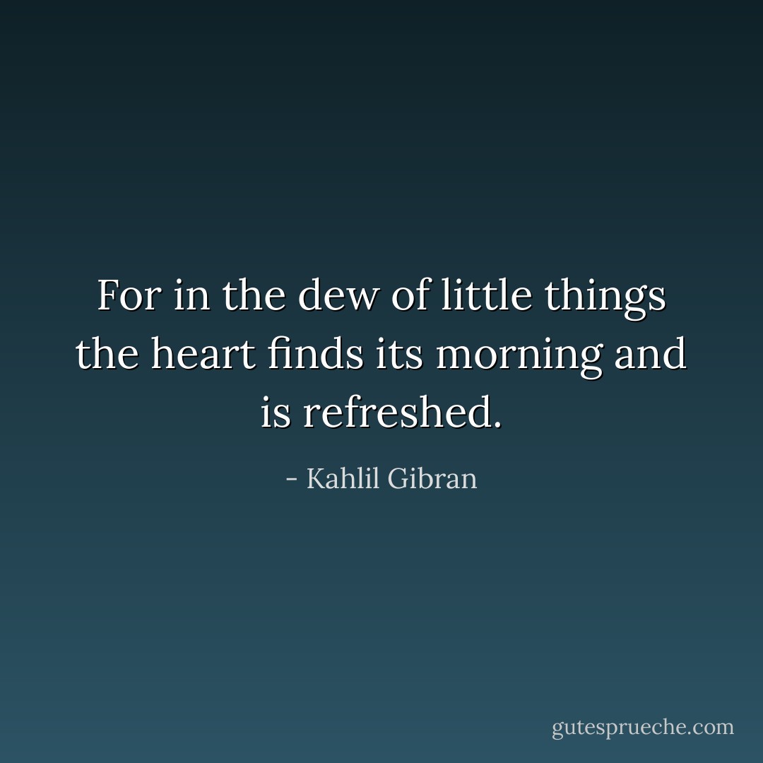 For in the dew of little things the heart finds its morning and is refreshed. - Kahlil Gibran