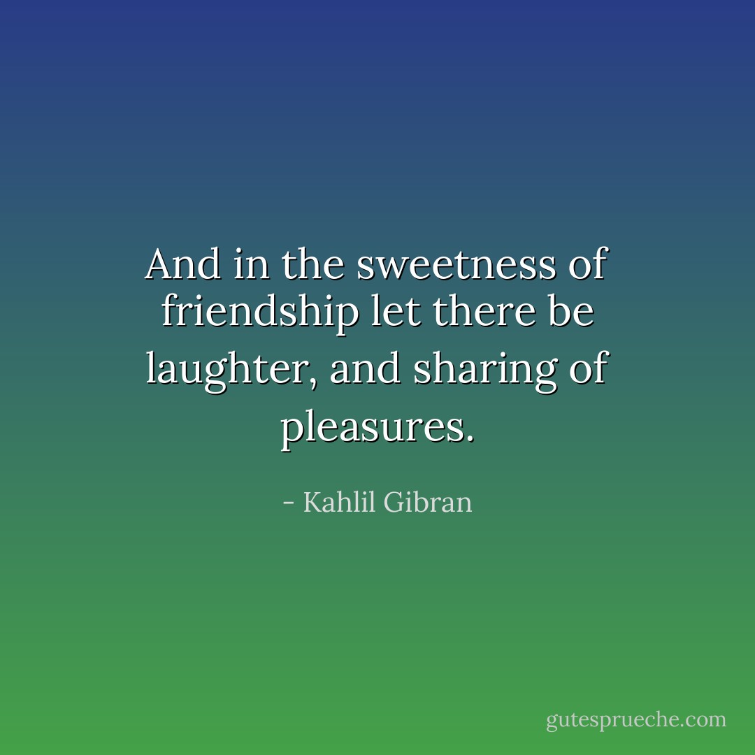 And in the sweetness of friendship let there be laughter, and sharing of pleasures. - Kahlil Gibran