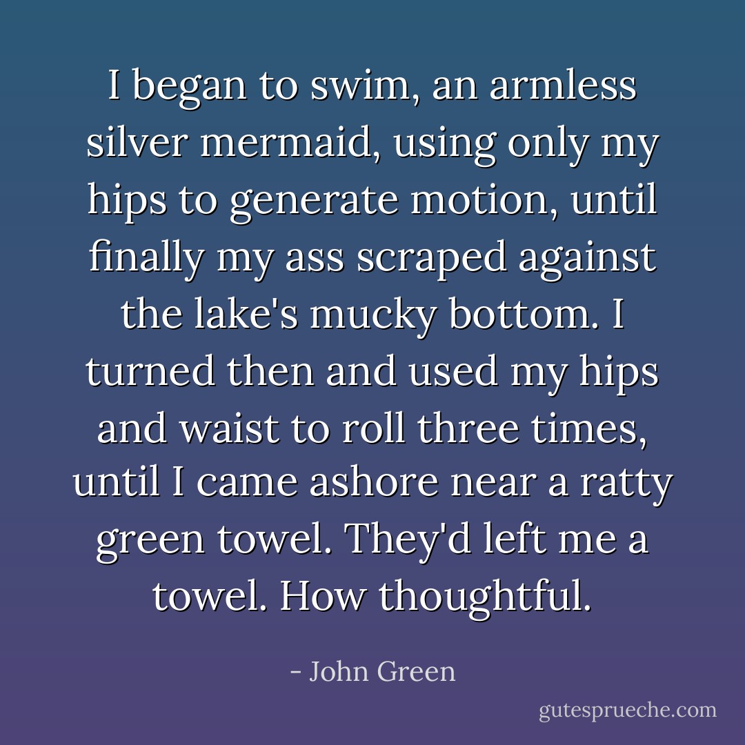 I began to swim, an armless silver mermaid, using only my hips to generate motion, until finally my ass scraped against the lake's mucky bottom. I turned then and used my hips and waist to roll three times, until I came ashore near a ratty green towel. They'd left me a towel. How thoughtful. - John Green