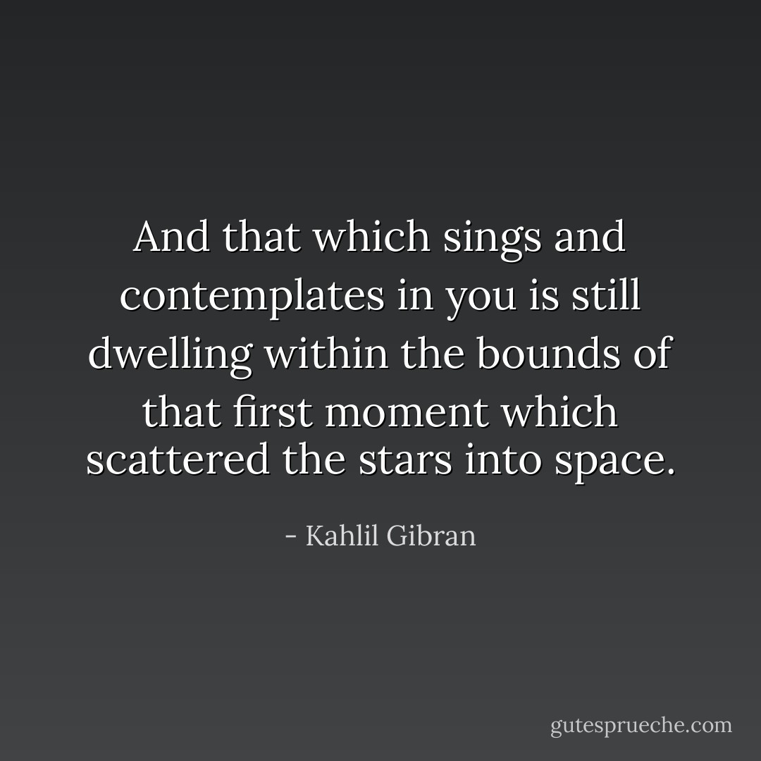 And that which sings and contemplates in you is still dwelling within the bounds of that first moment which scattered the stars into space. - Kahlil Gibran