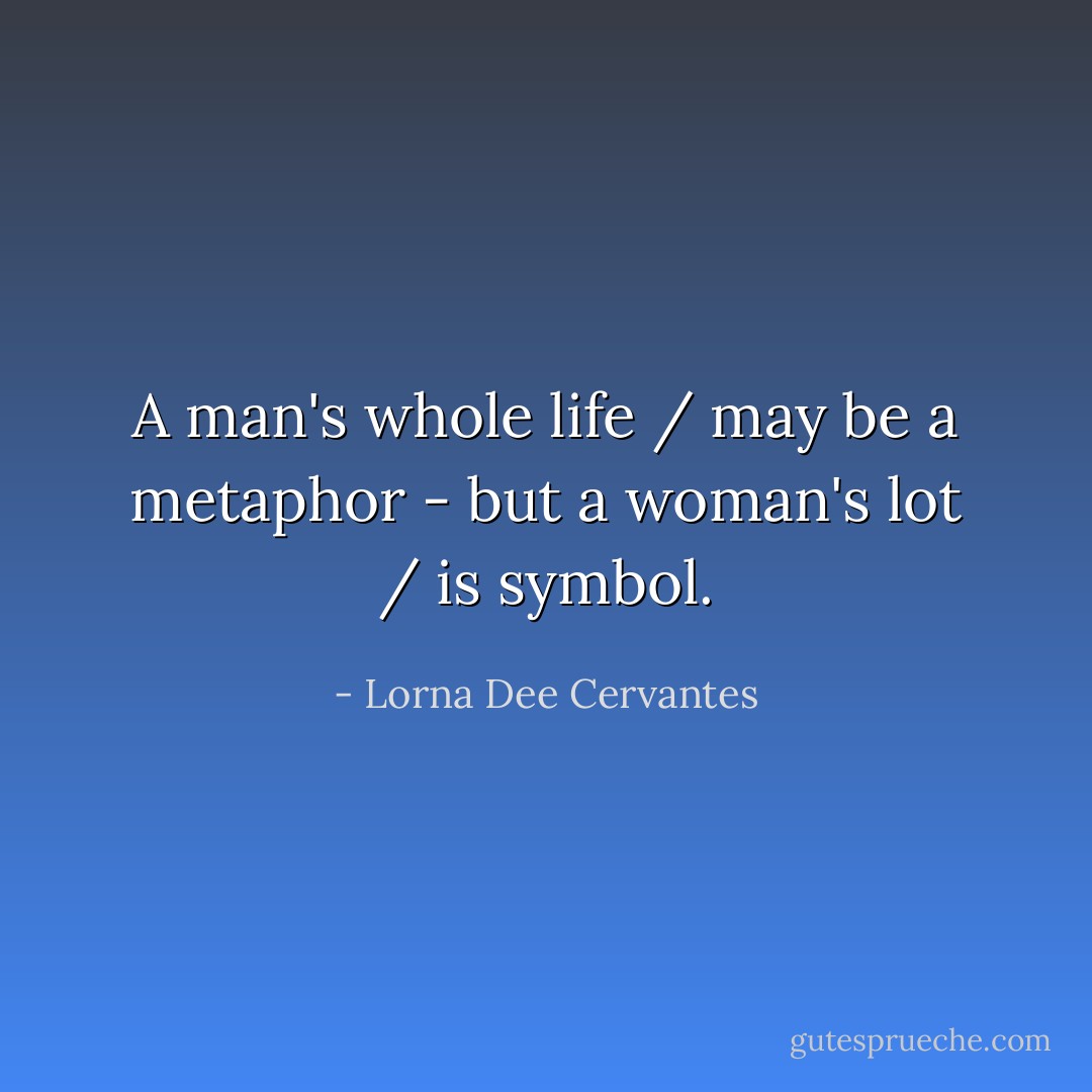 A man's whole life / may be a metaphor - but a woman's lot / is symbol. - Lorna Dee Cervantes