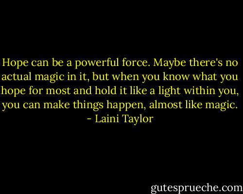 Hope can be a powerful force. Maybe there's no actual magic in it, but when you know what you hope for most and hold it like a light within you, you can make things happen, almost like magic. - Laini Taylor