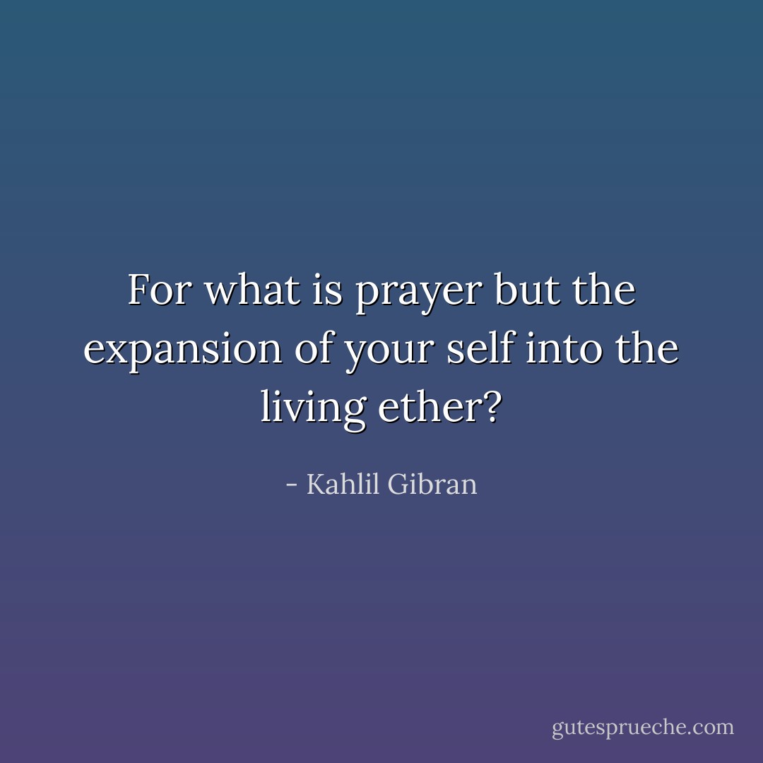 For what is prayer but the expansion of your self into the living ether? - Kahlil Gibran