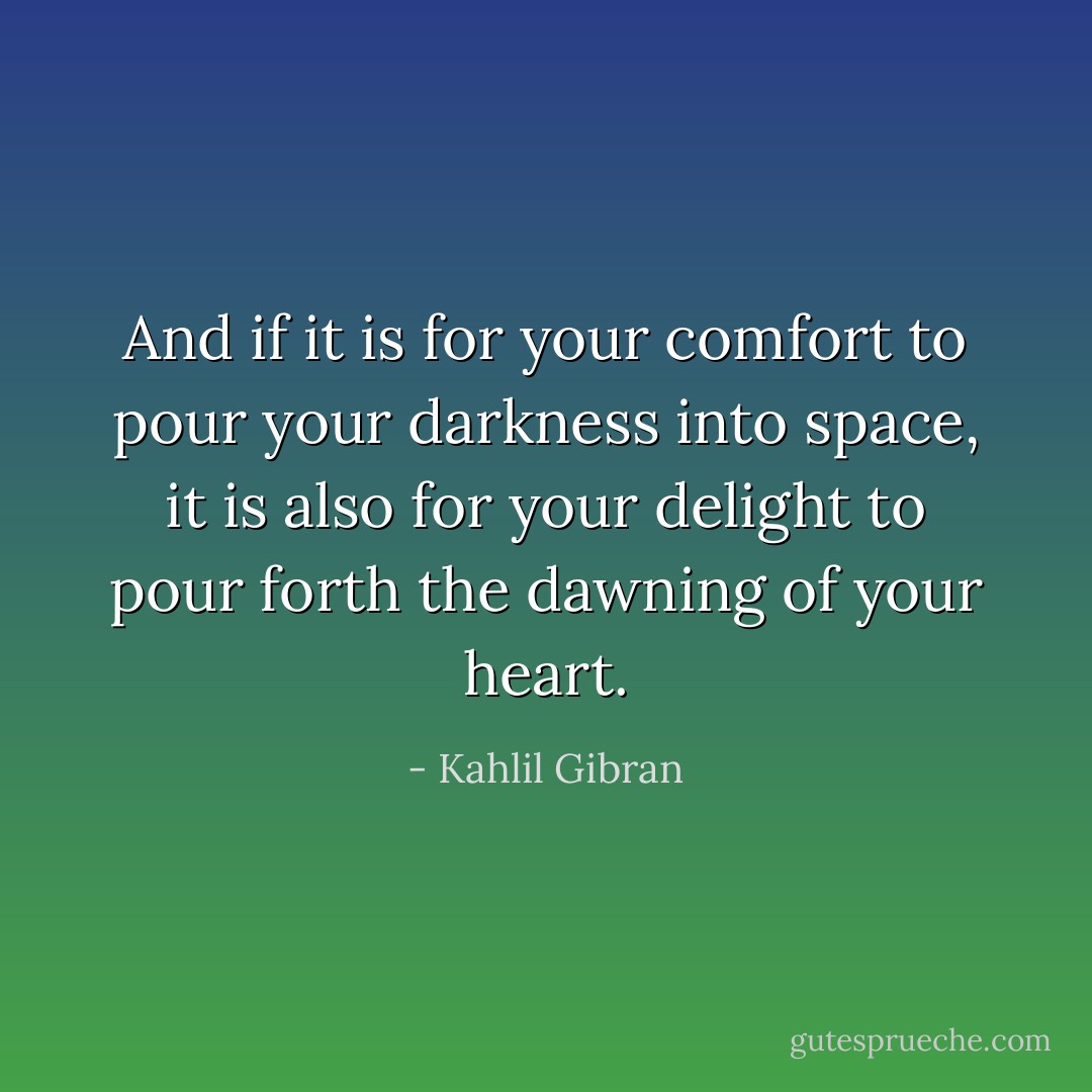 And if it is for your comfort to pour your darkness into space, it is also for your delight to pour forth the dawning of your heart. - Kahlil Gibran