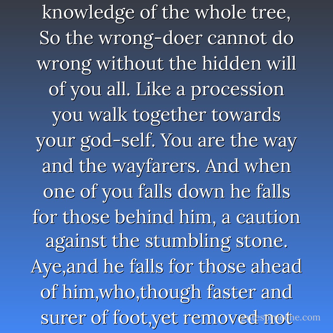 And as a single leaf turns not yellow but with the silent knowledge of the whole tree,<br />So the wrong-doer cannot do wrong without the hidden will of you all.<br />Like a procession you walk together towards your god-self.<br />You are the way and the wayfarers.<br />And when one of you falls down he falls for those behind him, a caution against the stumbling stone.<br />Aye,and he falls for those ahead of him,who,though faster and surer of foot,yet removed not the stumbling stone. - Kahlil Gibran