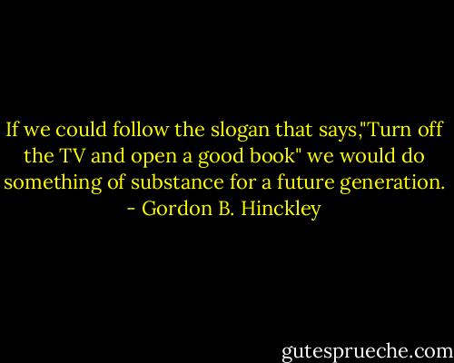 If we could follow the slogan that says,"Turn off the TV and open a good book" we would do something of substance for a future generation. - Gordon B. Hinckley