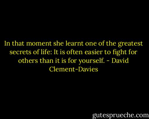 In that moment she learnt one of the greatest secrets of life: It is often easier to fight for others than it is for yourself. - David Clement-Davies
