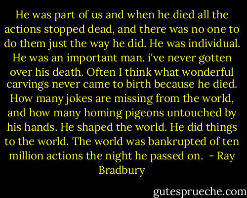 He was part of us and when he died all the actions stopped dead, and there was no one to do them just the way he did. He was individual. He was an important man. i've never gotten over his death. Often I think what wonderful carvings never came to birth because he died. How many jokes are missing from the world, and how many homing pigeons untouched by his hands. He shaped the world. He did things to the world. The world was bankrupted of ten million actions the night he passed on.  - Ray Bradbury