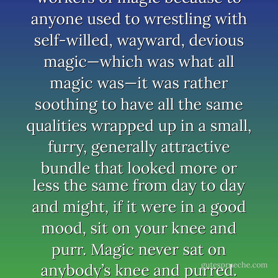Cats were often familiars to workers of magic because to anyone used to wrestling with self-willed, wayward, devious magic—which was what all magic was—it was rather soothing to have all the same qualities wrapped up in a small, furry, generally attractive bundle that looked more or less the same from day to day and might, if it were in a good mood, sit on your knee and purr. Magic never sat on anybody’s knee and purred. - Robin McKinley