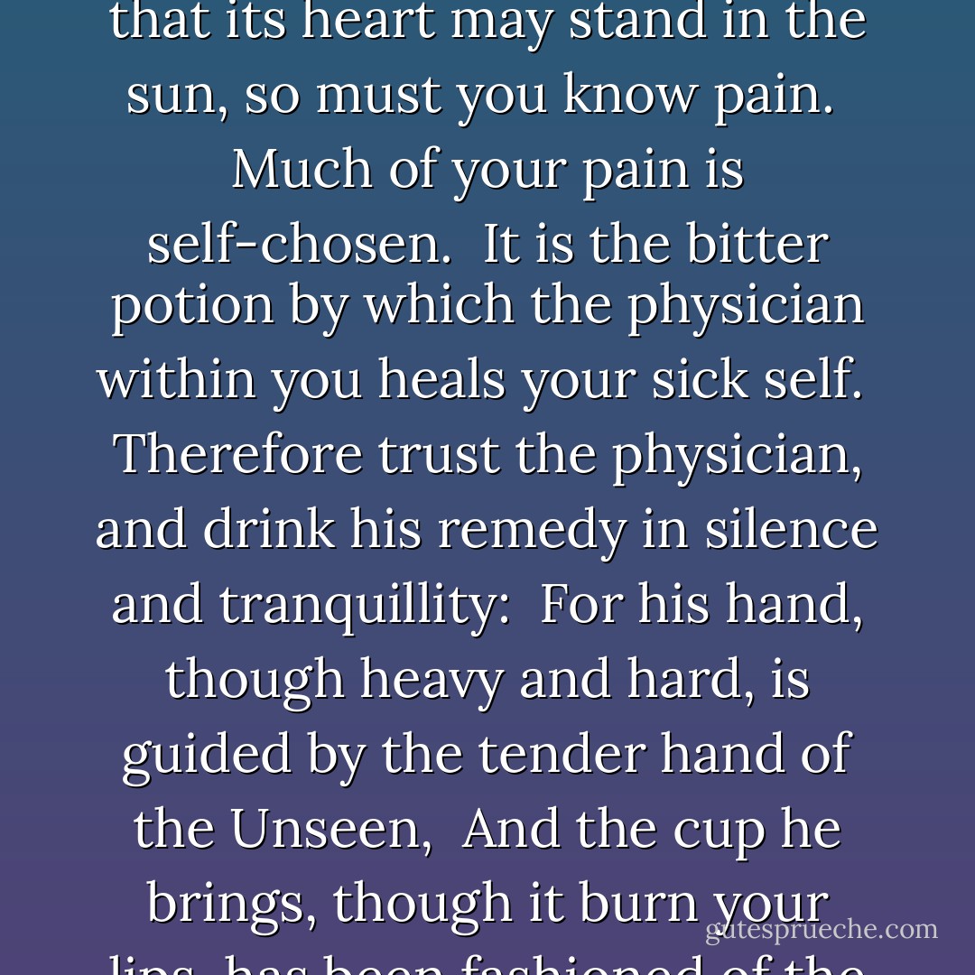 Your pain is the breaking of the shell that encloses your understanding.<br /><br />Even as the stone of the fruit must break, that its heart may stand in the sun, so must you know pain.<br /><br />Much of your pain is self-chosen.<br /><br />It is the bitter potion by which the physician within you heals your sick self.<br /><br />Therefore trust the physician, and drink his remedy in silence and tranquillity:<br /><br />For his hand, though heavy and hard, is guided by the tender hand of the Unseen,<br /><br />And the cup he brings, though it burn your lips, has been fashioned of the clay which the Potter has moistened with His own sacred tears. - Kahlil Gibran