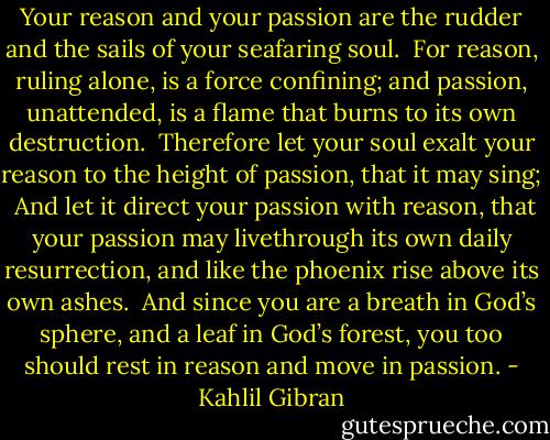 Your reason and your passion are the rudder and the sails of your seafaring soul.<br /><br />For reason, ruling alone, is a force confining; and passion, unattended, is a flame that burns to its own destruction.<br /><br />Therefore let your soul exalt your reason to the height of passion, that it may sing;<br /><br />And let it direct your passion with reason, that your passion may livethrough its own daily resurrection, and like the phoenix rise above its own ashes.<br /><br />And since you are a breath in God’s sphere, and a leaf in God’s forest, you too should rest in reason and move in passion. - Kahlil Gibran